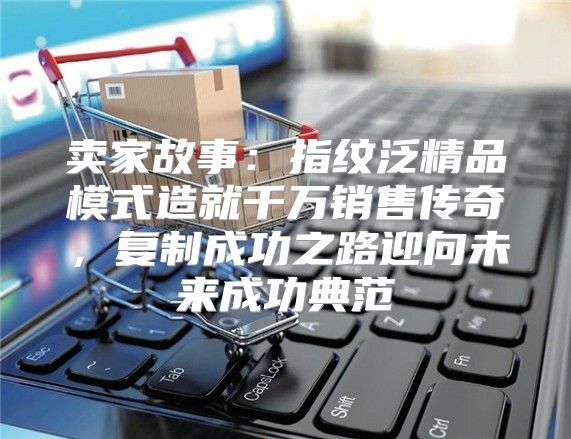 卖家故事：指纹泛精品模式造就千万销售传奇，复制成功之路迎向未来成功典范