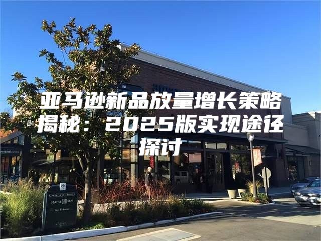 亚马逊新品放量增长策略揭秘：2025版实现途径探讨