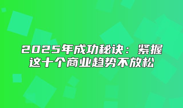 2025年成功秘诀：紧握这十个商业趋势不放松