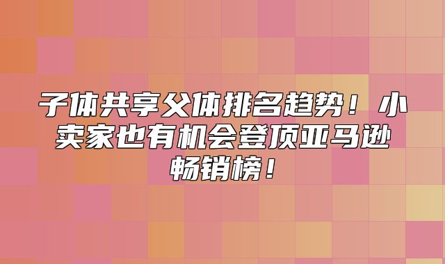 子体共享父体排名趋势！小卖家也有机会登顶亚马逊畅销榜！