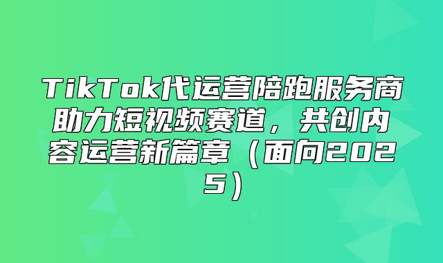 TikTok代运营陪跑服务商助力短视频赛道，共创内容运营新篇章面向2025