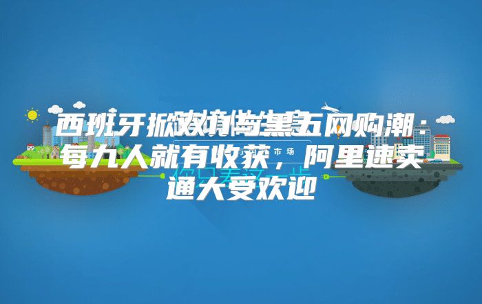 西班牙掀双11与黑五网购潮：每九人就有收获，阿里速卖通大受欢迎