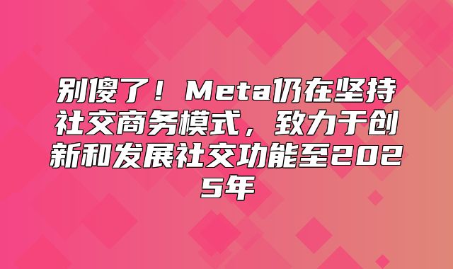 别傻了！Meta仍在坚持社交商务模式，致力于创新和发展社交功能至2025年