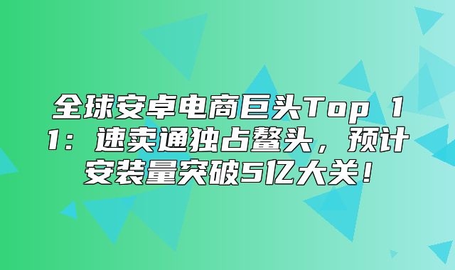 全球安卓电商巨头Top 11：速卖通独占鳌头，预计安装量突破5亿大关！