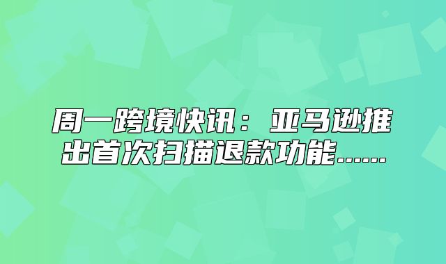 周一跨境快讯：亚马逊推出首次扫描退款功能......