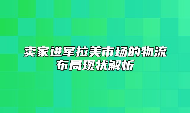 卖家进军拉美市场的物流布局现状解析