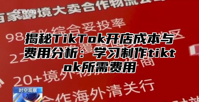 揭秘TikTok开店成本与费用分析：学习制作tiktok所需费用