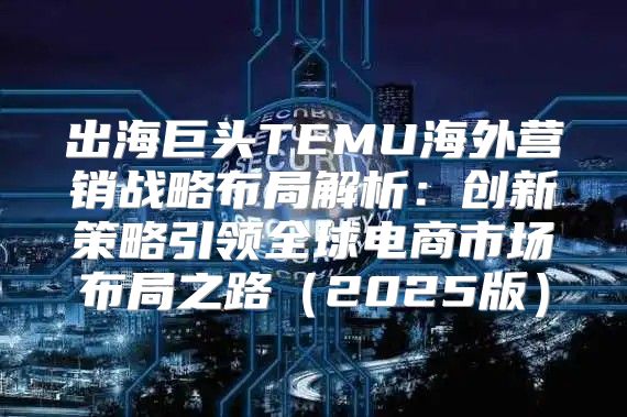 出海巨头TEMU海外营销战略布局解析：创新策略引领全球电商市场布局之路2025版