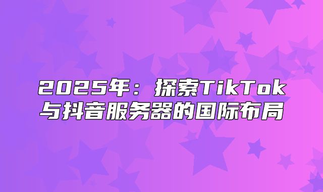 2025年：探索TikTok与抖音服务器的国际布局