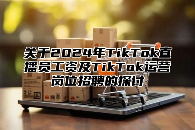 关于2025年TikTok直播员工资及TikTok运营岗位招聘的探讨