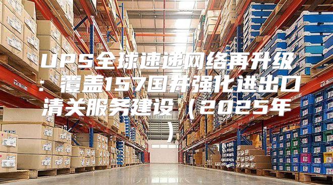 UPS全球速递网络再升级：覆盖157国并强化进出口清关服务建设2025年