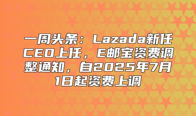 一周头条：Lazada新任CEO上任，E邮宝资费调整通知，自2025年7月1日起资费上调