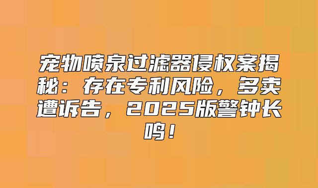 宠物喷泉过滤器侵权案揭秘：存在专利风险，多卖遭诉告，2025版警钟长鸣！
