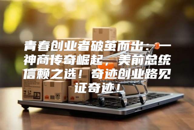 青春创业者破茧而出：一神商传奇崛起，美前总统信赖之选！奇迹创业路见证奇迹！