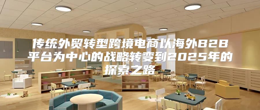 传统外贸转型跨境电商以海外B2B平台为中心的战略转变到2025年的探索之路