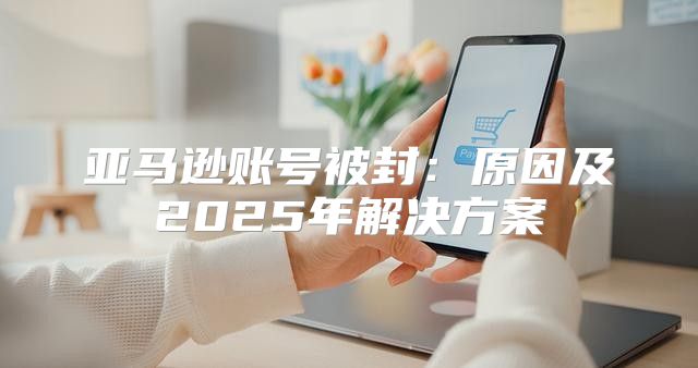 亚马逊账号被封：原因及2025年解决方案