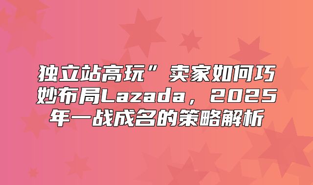 独立站高玩”卖家如何巧妙布局Lazada，2025年一战成名的策略解析