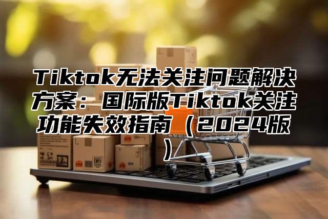 Tiktok无法关注问题解决方案：国际版Tiktok关注功能失效指南2025版