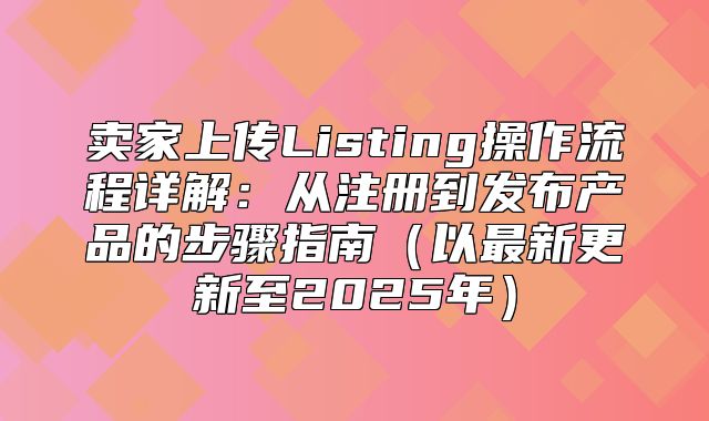 卖家上传Listing操作流程详解：从注册到发布产品的步骤指南以最新更新至2025年
