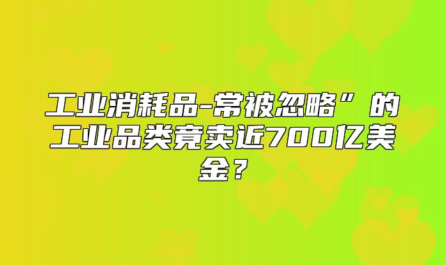 工业消耗品-常被忽略”的工业品类竟卖近700亿美金？