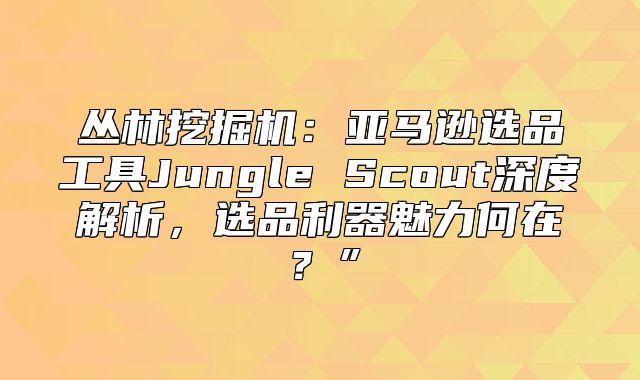 丛林挖掘机：亚马逊选品工具Jungle Scout深度解析，选品利器魅力何在？”
