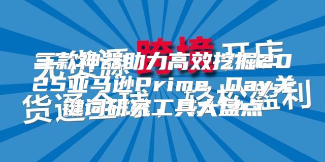 三款神器助力高效挖掘2025亚马逊Prime Day关键词研究工具大盘点