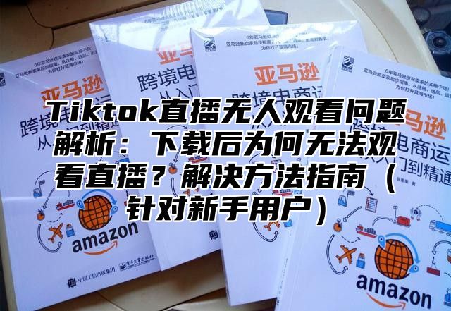 Tiktok直播无人观看问题解析：下载后为何无法观看直播？解决方法指南针对新手用户