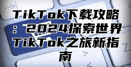 TikTok下载攻略：2025探索世界TikTok之旅新指南