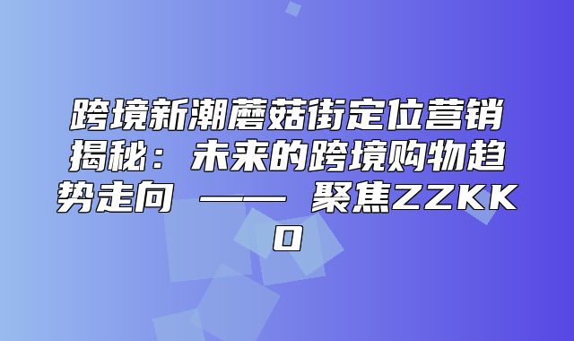 跨境新潮蘑菇街定位营销揭秘：未来的跨境购物趋势走向 —— 聚焦ZZKKO