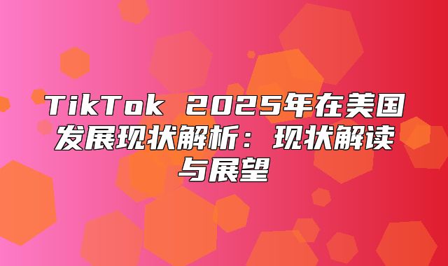 TikTok 2025年在美国发展现状解析：现状解读与展望