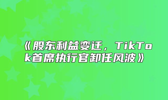 股东利益变迁，TikTok首席执行官卸任风波