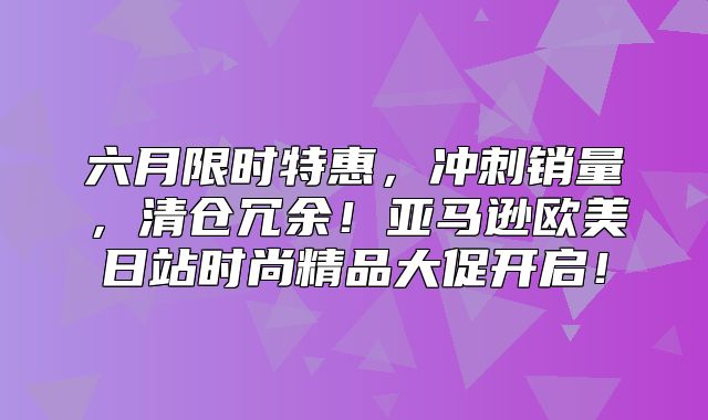 六月限时特惠，冲刺销量，清仓冗余！亚马逊欧美日站时尚精品大促开启！