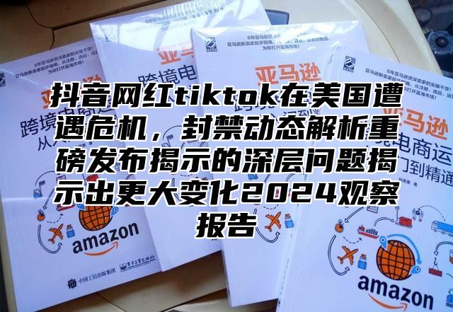 抖音网红tiktok在美国遭遇危机，封禁动态解析重磅发布揭示的深层问题揭示出更大变化2025观察报告