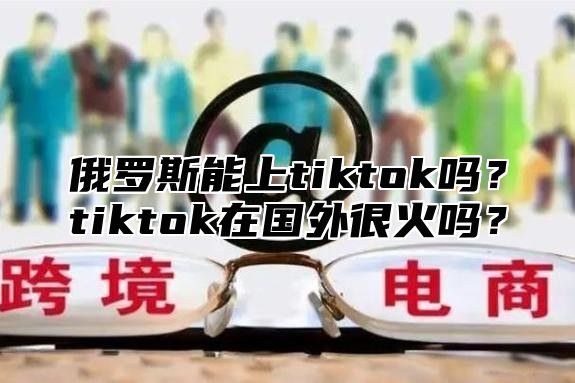 俄罗斯能上tiktok吗？tiktok在国外很火吗？