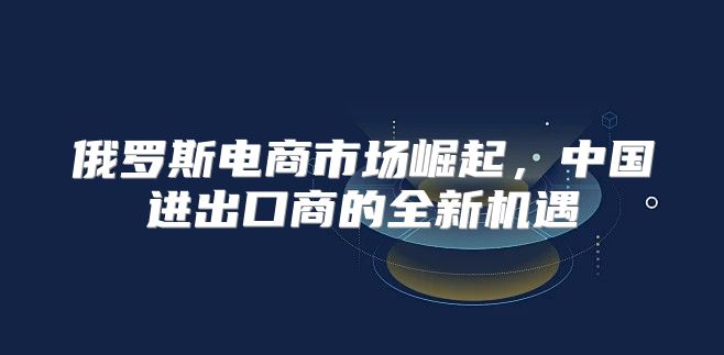 俄罗斯电商市场崛起，中国进出口商的全新机遇