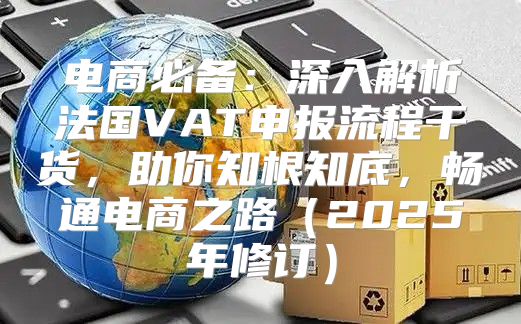 电商必备：深入解析法国VAT申报流程干货，助你知根知底，畅通电商之路2025年修订