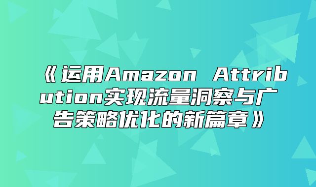 运用AmazonAttribution实现流量洞察与广告策略优化的新篇章
