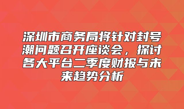 深圳市商务局将针对封号潮问题召开座谈会，探讨各大平台二季度财报与未来趋势分析