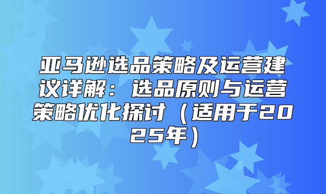 亚马逊选品策略及运营建议详解：选品原则与运营策略优化探讨适用于2025年
