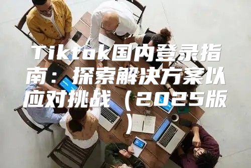 Tiktok国内登录指南：探索解决方案以应对挑战2025版