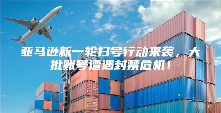 亚马逊新一轮扫号行动来袭，大批账号遭遇封禁危机！