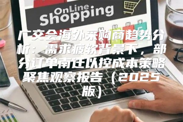广交会海外采购商趋势分析：需求疲软背景下，部分订单南迁以控成本策略聚焦观察报告2025版