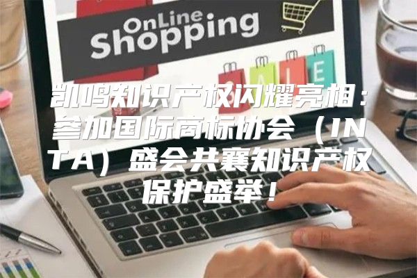 凯鸣知识产权闪耀亮相：参加国际商标协会INTA盛会共襄知识产权保护盛举！