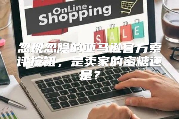 忽现忽隐的亚马逊官方索评按钮，是卖家的蜜糖还是？