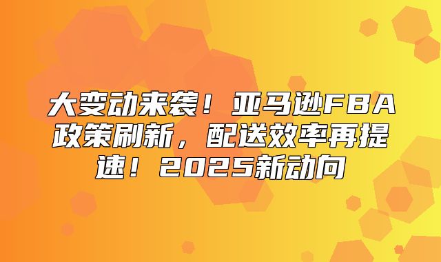 大变动来袭！亚马逊FBA政策刷新，配送效率再提速！2025新动向