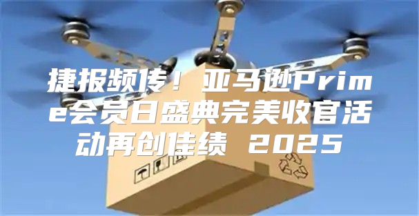 捷报频传！亚马逊Prime会员日盛典完美收官活动再创佳绩 2025