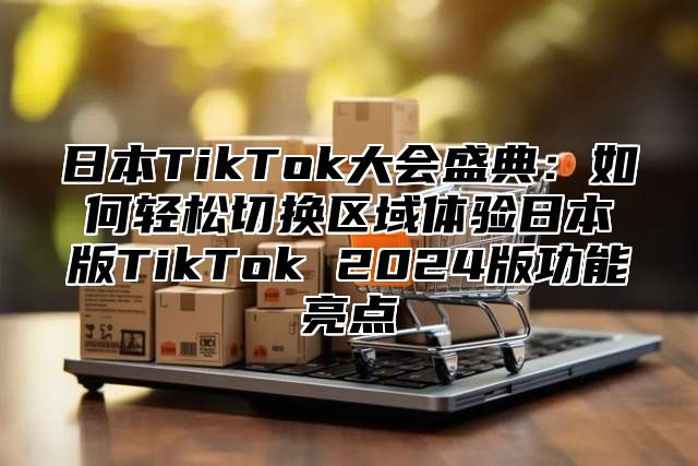 日本TikTok大会盛典：如何轻松切换区域体验日本版TikTok 2025版功能亮点