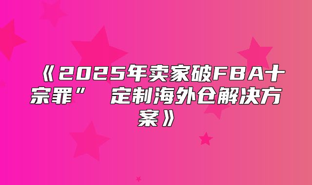 2025年卖家破FBA十宗罪”定制海外仓解决方案