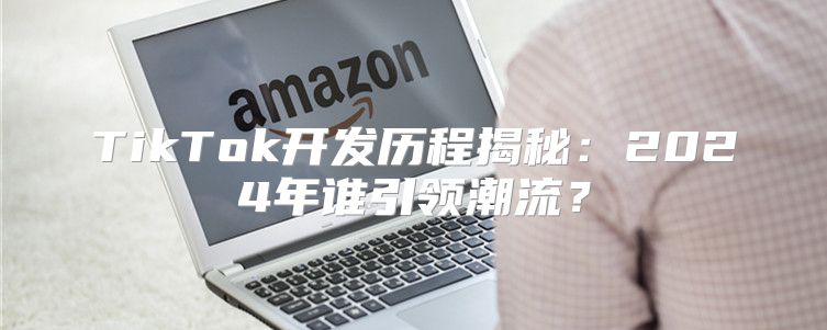 TikTok开发历程揭秘：2025年谁引领潮流？