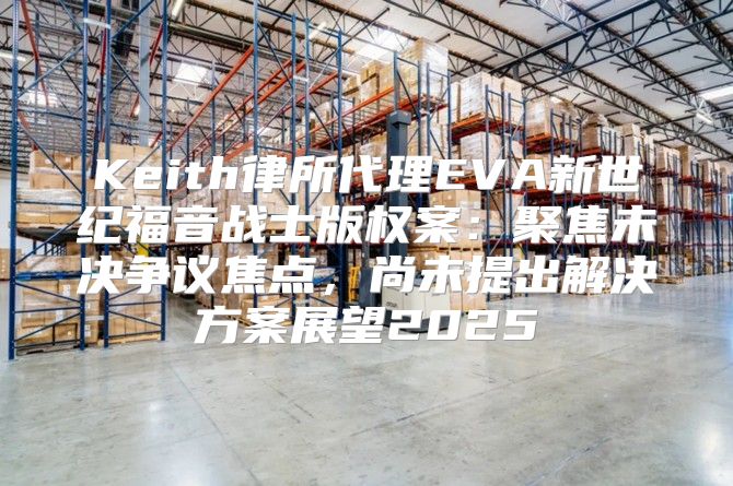 Keith律所代理EVA新世纪福音战士版权案：聚焦未决争议焦点，尚未提出解决方案展望2025